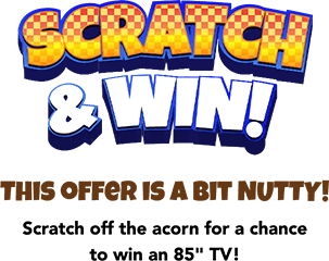 Scratch & Win! This offer is a bit NUTTY! Scratch off the acorn for a chance to win an 85 inches TV!