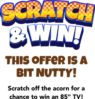 Scratch & Win! This offer is a bit NUTTY! Scratch off the acorn for a chance to win an 85 inches TV!