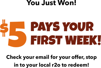 You Just Won! $5 Pays Your First Week! Check your email for your offer, stop in to your local r2o to redeem!