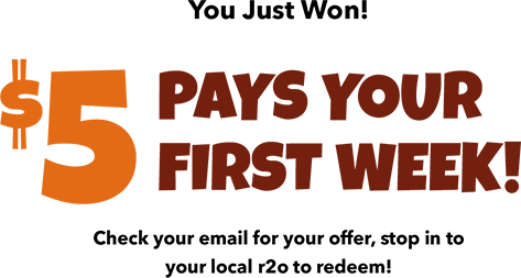 You Just Won! $5 Pays Your First Week! Check your email for your offer, stop in to your local r2o to redeem!